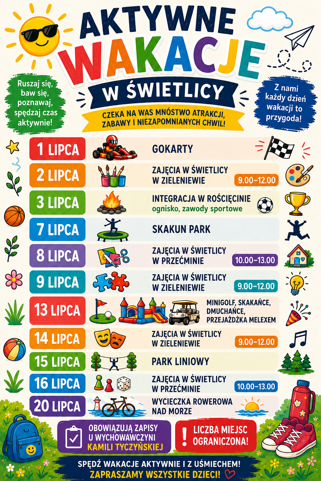 Plakat Plakat „Aktywne Wakacje w Świetlicy w Zieleniewie” przedstawia harmonogram lipcowych zajęć dla dzieci. 1 lipca – gokarty; 2 lipca, godz. 9.00–12.00 – zajęcia w Świetlicy w Zieleniewie; 3 lipca – integracja w Rościcinie, ognisko i zawody sportowe; 7 lipca – Skakun Park; 8 lipca, godz. 10.00–13.00 – zajęcia w Świetlicy w Przecłminie; 9 lipca, godz. 9.00–12.00 – zajęcia w Świetlicy w Zieleniewie; 13 lipca – minigolf, skakańce, dmuchańce i przejażdżka meleksem; 14 lipca, godz. 9.00–12.00 – zajęcia w Świetlicy w Zieleniewie; 15 lipca – park linowy; 16 lipca, godz. 10.00–13.00 – zajęcia w Świetlicy w Przecłminie; 20 lipca – wycieczka rowerowa nad morze. Obowiązują zapisy u wychowawczyni Kamili Tyczyńskiej. Liczba miejsc jest ograniczona.